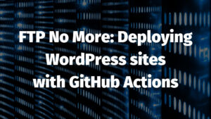 FTP No More: Deploying WordPress sites with GitHub Actions